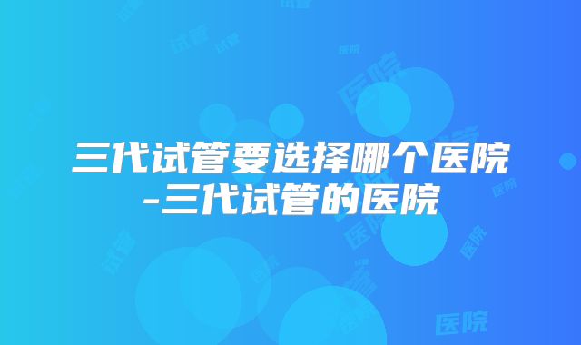 三代试管要选择哪个医院-三代试管的医院