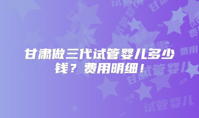 甘肃做三代试管婴儿多少钱？费用明细！