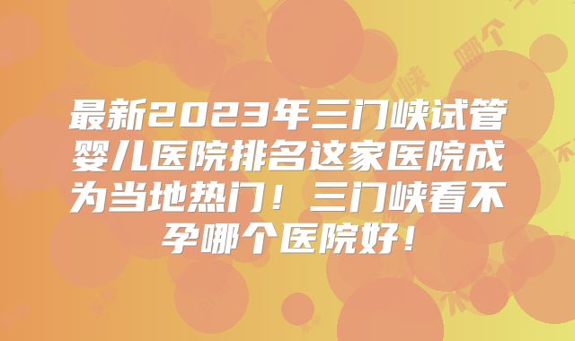 最新2023年三门峡试管婴儿医院排名这家医院成为当地热门！三门峡看不孕哪个医院好！