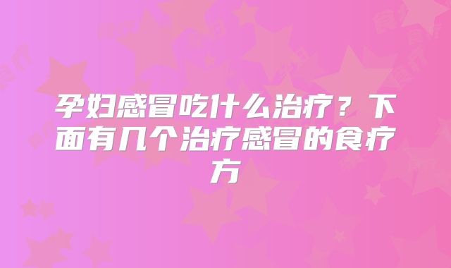 孕妇感冒吃什么治疗?下面有几个治疗感冒的食疗方