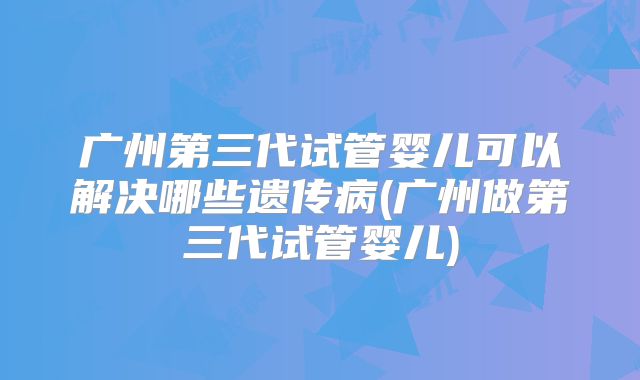 广州第三代试管婴儿可以解决哪些遗传病(广州做第三代试管婴儿)