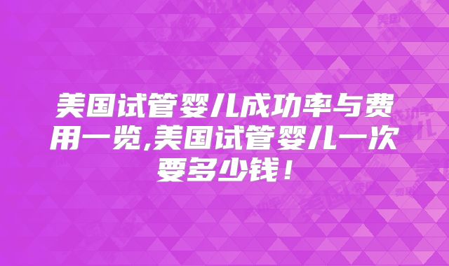 美国试管婴儿成功率与费用一览,美国试管婴儿一次要多少钱！