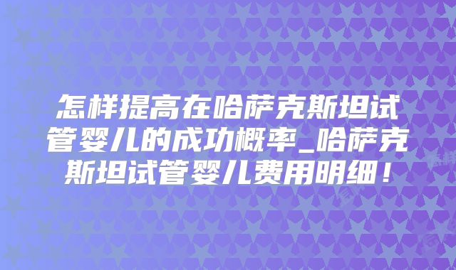 怎样提高在哈萨克斯坦试管婴儿的成功概率_哈萨克斯坦试管婴儿费用明细！