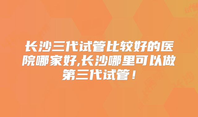 长沙三代试管比较好的医院哪家好,长沙哪里可以做第三代试管！