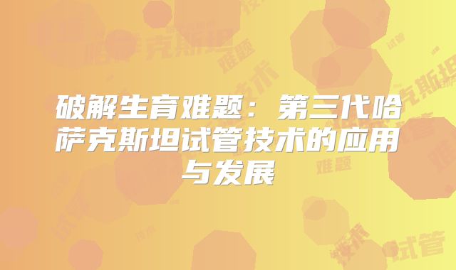 破解生育难题：第三代哈萨克斯坦试管技术的应用与发展
