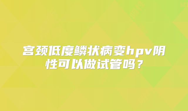 宫颈低度鳞状病变hpv阴性可以做试管吗?
