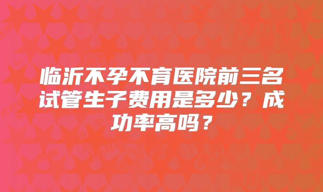 临沂不孕不育医院前三名试管生子费用是多少？成功率高吗？