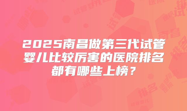 2025南昌做第三代试管婴儿比较厉害的医院排名都有哪些上榜？