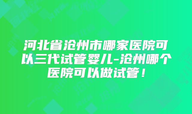 河北省沧州市哪家医院可以三代试管婴儿-沧州哪个医院可以做试管！