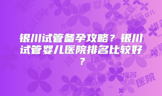 银川试管备孕攻略？银川试管婴儿医院排名比较好？