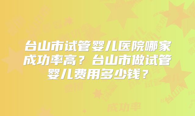 台山市试管婴儿医院哪家成功率高?台山市做试管婴儿费用多少钱?