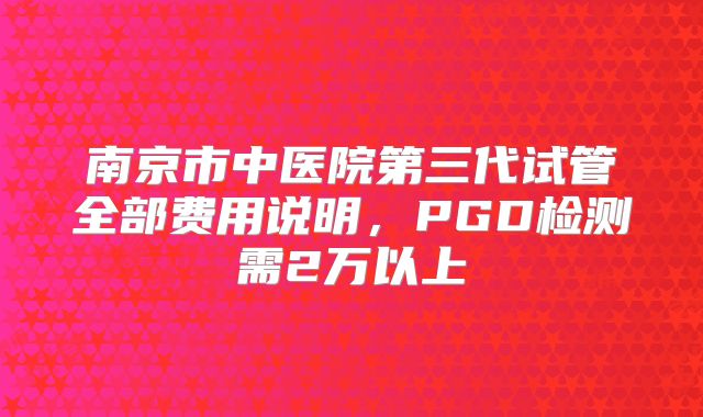 南京市中医院第三代试管全部费用说明，PGD检测需2万以上
