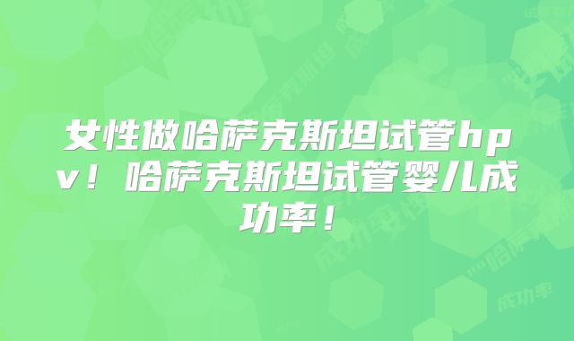 女性做哈萨克斯坦试管hpv！哈萨克斯坦试管婴儿成功率！