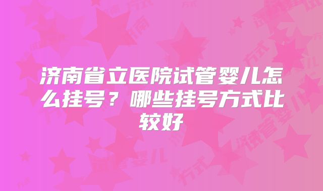 济南省立医院试管婴儿怎么挂号?哪些挂号方式比较好