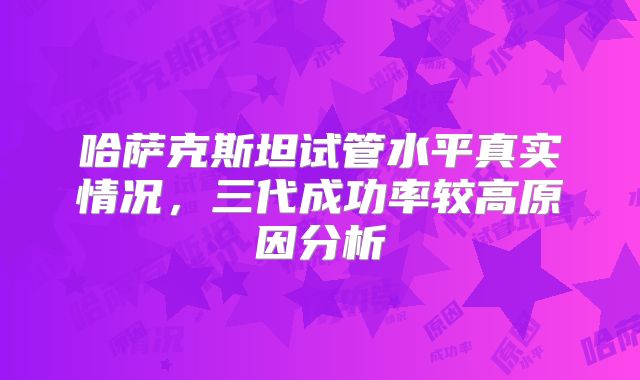 哈萨克斯坦试管水平真实情况，三代成功率较高原因分析