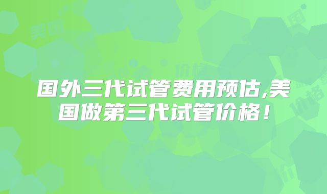 国外三代试管费用预估,美国做第三代试管价格！