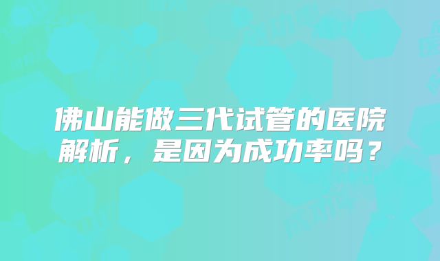 佛山能做三代试管的医院解析,是因为成功率吗?