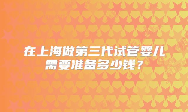在上海做第三代试管婴儿需要准备多少钱？