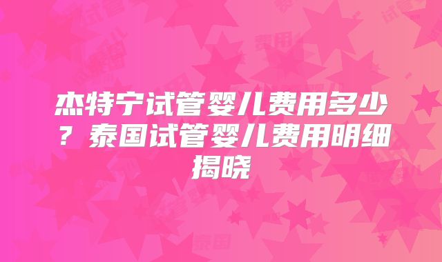 杰特宁试管婴儿费用多少？泰国试管婴儿费用明细揭晓