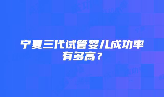 宁夏三代试管婴儿成功率有多高？