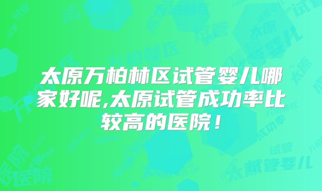 太原万柏林区试管婴儿哪家好呢,太原试管成功率比较高的医院！
