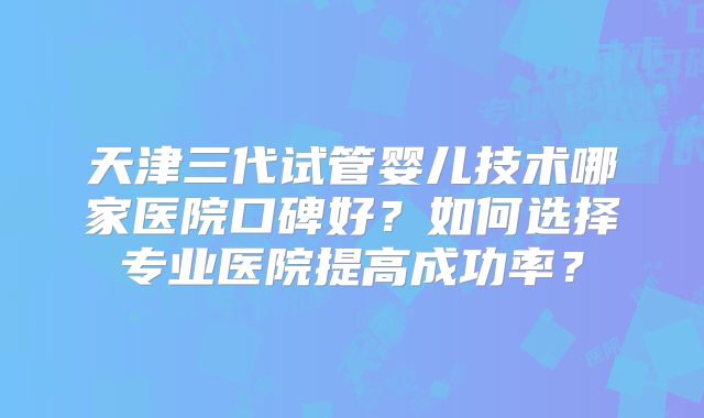 天津三代试管婴儿技术哪家医院口碑好？如何选择专业医院提高成功率？