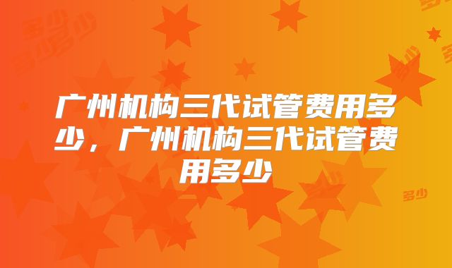 广州机构三代试管费用多少，广州机构三代试管费用多少