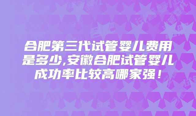 合肥第三代试管婴儿费用是多少,安徽合肥试管婴儿成功率比较高哪家强！
