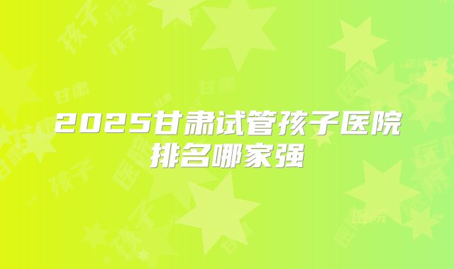 2025甘肃试管孩子医院排名哪家强
