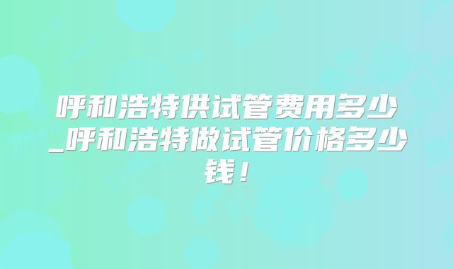 呼和浩特供试管费用多少_呼和浩特做试管价格多少钱！
