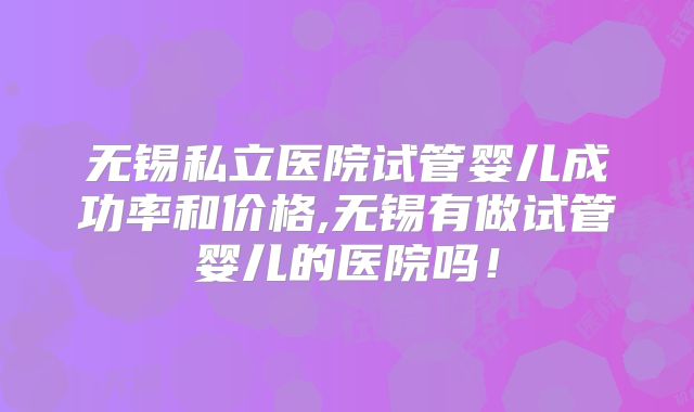 无锡私立医院试管婴儿成功率和价格,无锡有做试管婴儿的医院吗！