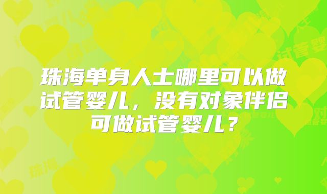 珠海单身人士哪里可以做试管婴儿，没有对象伴侣可做试管婴儿？