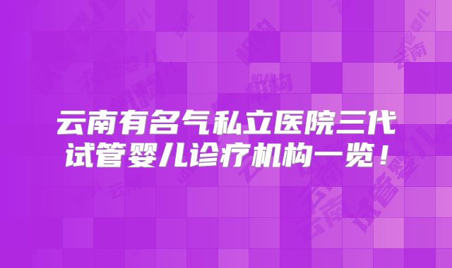 云南有名气私立医院三代试管婴儿诊疗机构一览！