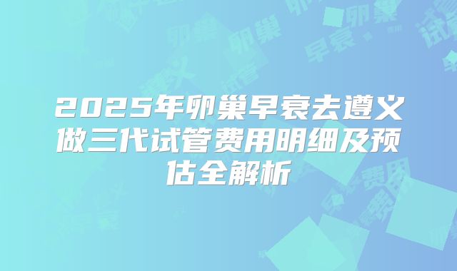 2025年卵巢早衰去遵义做三代试管费用明细及预估全解析