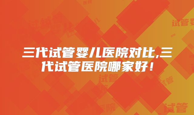 三代试管婴儿医院对比,三代试管医院哪家好！