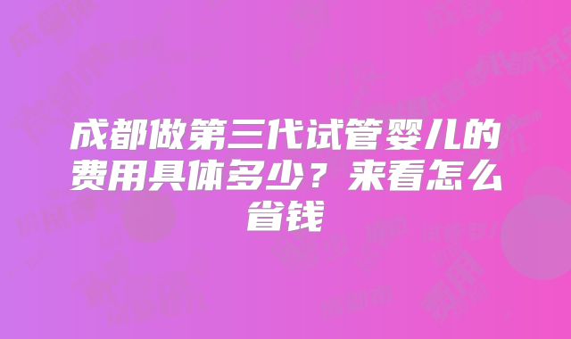 成都做第三代试管婴儿的费用具体多少？来看怎么省钱