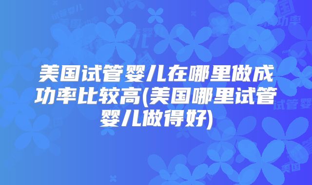 美国试管婴儿在哪里做成功率比较高(美国哪里试管婴儿做得好)