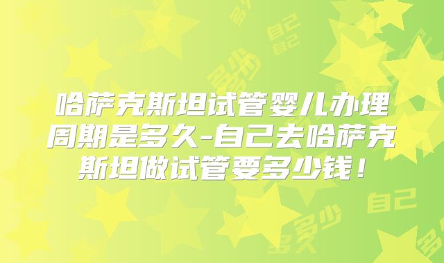 哈萨克斯坦试管婴儿办理周期是多久-自己去哈萨克斯坦做试管要多少钱！
