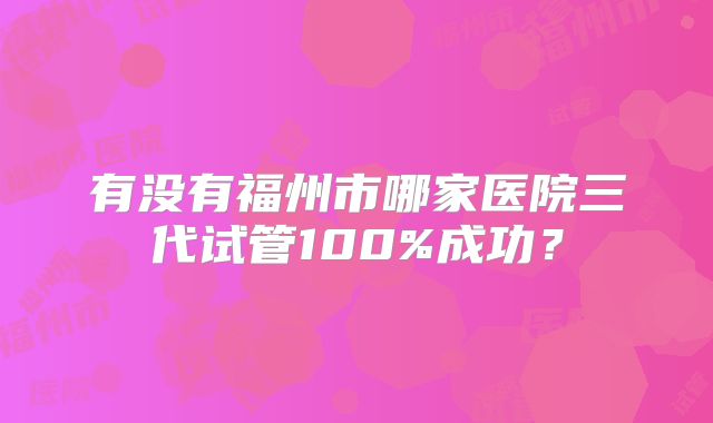 有没有福州市哪家医院三代试管100%成功？