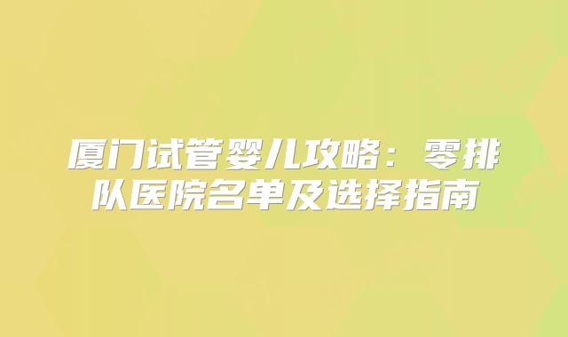 厦门试管婴儿攻略：零排队医院名单及选择指南