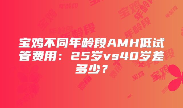 宝鸡不同年龄段AMH低试管费用：25岁vs40岁差多少？