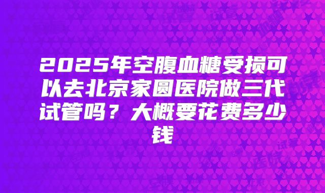 2025年空腹血糖受损可以去北京家圆医院做三代试管吗?大概要花费多少钱