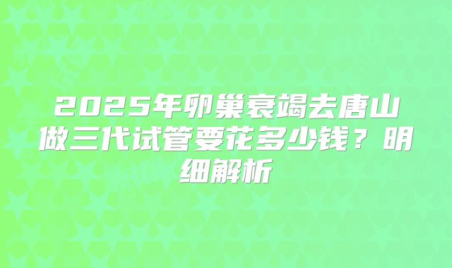2025年卵巢衰竭去唐山做三代试管要花多少钱？明细解析