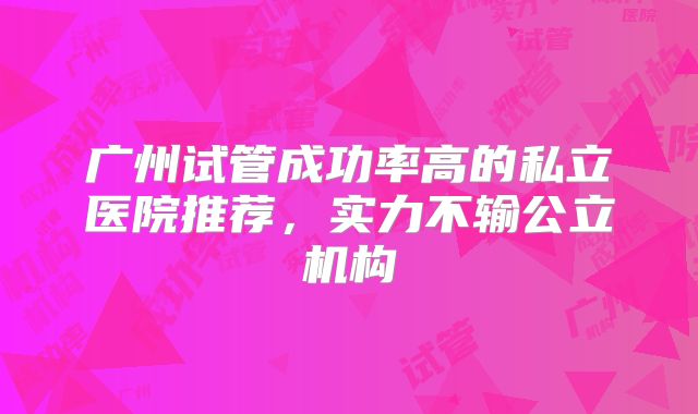 广州试管成功率高的私立医院推荐，实力不输公立机构
