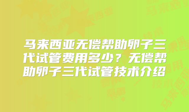 马来西亚无偿帮助卵子三代试管费用多少？无偿帮助卵子三代试管技术介绍