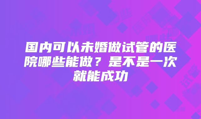 国内可以未婚做试管的医院哪些能做？是不是一次就能成功