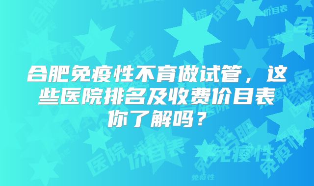 合肥免疫性不育做试管,这些医院排名及收费价目表你了解吗?