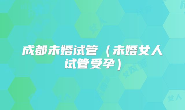 成都未婚试管(未婚女人试管受孕)