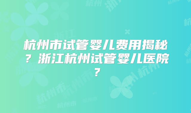 杭州市试管婴儿费用揭秘?浙江杭州试管婴儿医院?