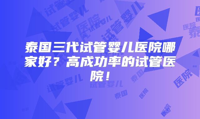 泰国三代试管婴儿医院哪家好？高成功率的试管医院！